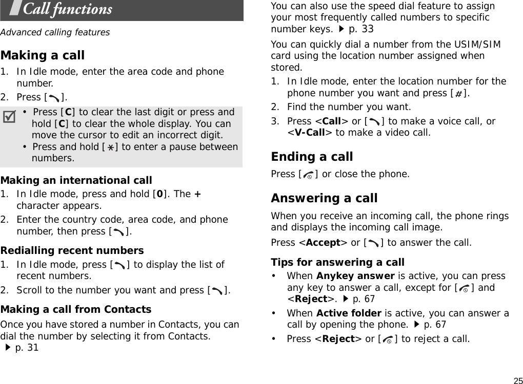 25Call functionsAdvanced calling featuresMaking a call1. In Idle mode, enter the area code and phone number.2. Press [ ].Making an international call1. In Idle mode, press and hold [0]. The + character appears.2. Enter the country code, area code, and phone number, then press [ ].Redialling recent numbers1. In Idle mode, press [ ] to display the list of recent numbers.2. Scroll to the number you want and press [ ].Making a call from ContactsOnce you have stored a number in Contacts, you can dial the number by selecting it from Contacts.p. 31You can also use the speed dial feature to assign your most frequently called numbers to specific number keys.p. 33You can quickly dial a number from the USIM/SIM card using the location number assigned when stored.1. In Idle mode, enter the location number for the phone number you want and press [ ].2. Find the number you want.3. Press &lt;Call&gt; or [ ] to make a voice call, or &lt;V-Call&gt; to make a video call.Ending a callPress [ ] or close the phone.Answering a callWhen you receive an incoming call, the phone rings and displays the incoming call image. Press &lt;Accept&gt; or [ ] to answer the call.Tips for answering a call• When Anykey answer is active, you can press any key to answer a call, except for [ ] and &lt;Reject&gt;.p. 67• When Active folder is active, you can answer a call by opening the phone.p. 67• Press &lt;Reject&gt; or [ ] to reject a call.•  Press [C] to clear the last digit or press and   hold [C] to clear the whole display. You can   move the cursor to edit an incorrect digit.•  Press and hold [ ] to enter a pause between   numbers.