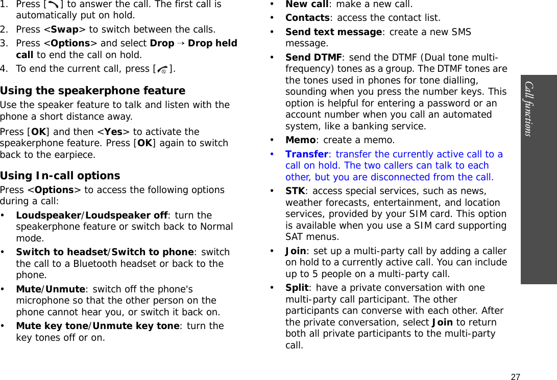 27Call functions    1. Press [ ] to answer the call. The first call is automatically put on hold.2. Press &lt;Swap&gt; to switch between the calls.3. Press &lt;Options&gt; and select Drop → Drop held call to end the call on hold.4. To end the current call, press [ ].Using the speakerphone featureUse the speaker feature to talk and listen with the phone a short distance away. Press [OK] and then &lt;Yes&gt; to activate the speakerphone feature. Press [OK] again to switch back to the earpiece.Using In-call optionsPress &lt;Options&gt; to access the following options during a call:•Loudspeaker/Loudspeaker off: turn the speakerphone feature or switch back to Normal mode.•Switch to headset/Switch to phone: switch the call to a Bluetooth headset or back to the phone.•Mute/Unmute: switch off the phone&apos;s microphone so that the other person on the phone cannot hear you, or switch it back on.•Mute key tone/Unmute key tone: turn the key tones off or on.•New call: make a new call.•Contacts: access the contact list.•Send text message: create a new SMS message.•Send DTMF: send the DTMF (Dual tone multi-frequency) tones as a group. The DTMF tones are the tones used in phones for tone dialling, sounding when you press the number keys. This option is helpful for entering a password or an account number when you call an automated system, like a banking service.•Memo: create a memo.•Transfer: transfer the currently active call to a call on hold. The two callers can talk to each other, but you are disconnected from the call.•STK: access special services, such as news, weather forecasts, entertainment, and location services, provided by your SIM card. This option is available when you use a SIM card supporting SAT menus.•Join: set up a multi-party call by adding a caller on hold to a currently active call. You can include up to 5 people on a multi-party call.•Split: have a private conversation with one multi-party call participant. The other participants can converse with each other. After the private conversation, select Join to return both all private participants to the multi-party call.