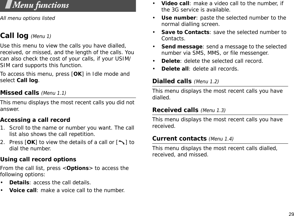 29Menu functionsAll menu options listedCall log (Menu 1)Use this menu to view the calls you have dialled, received, or missed, and the length of the calls. You can also check the cost of your calls, if your USIM/SIM card supports this function.To access this menu, press [OK] in Idle mode and select Call log.Missed calls (Menu 1.1)This menu displays the most recent calls you did not answer.Accessing a call record1. Scroll to the name or number you want. The call list also shows the call repetition.2. Press [OK] to view the details of a call or [ ] to dial the number. Using call record optionsFrom the call list, press &lt;Options&gt; to access the following options:•Details: access the call details.•Voice call: make a voice call to the number.•Video call: make a video call to the number, if the 3G service is available.•Use number: paste the selected number to the normal dialling screen.•Save to Contacts: save the selected number to Contacts.•Send message: send a message to the selected number via SMS, MMS, or file messenger.•Delete: delete the selected call record.•Delete all: delete all records.Dialled calls(Menu 1.2)This menu displays the most recent calls you have dialled.Received calls(Menu 1.3) This menu displays the most recent calls you have received.Current contacts (Menu 1.4)This menu displays the most recent calls dialled, received, and missed.