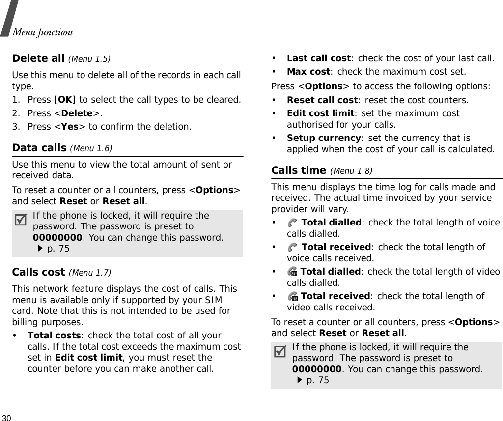 Menu functions30Delete all (Menu 1.5)Use this menu to delete all of the records in each call type.1. Press [OK] to select the call types to be cleared.2. Press &lt;Delete&gt;.3. Press &lt;Yes&gt; to confirm the deletion.Data calls (Menu 1.6)Use this menu to view the total amount of sent or received data.To reset a counter or all counters, press &lt;Options&gt; and select Reset or Reset all.Calls cost(Menu 1.7) This network feature displays the cost of calls. This menu is available only if supported by your SIM card. Note that this is not intended to be used for billing purposes.•Total costs: check the total cost of all your calls. If the total cost exceeds the maximum cost set in Edit cost limit, you must reset the counter before you can make another call.•Last call cost: check the cost of your last call.•Max cost: check the maximum cost set. Press &lt;Options&gt; to access the following options:•Reset call cost: reset the cost counters.•Edit cost limit: set the maximum cost authorised for your calls.•Setup currency: set the currency that is applied when the cost of your call is calculated. Calls time(Menu 1.8) This menu displays the time log for calls made and received. The actual time invoiced by your service provider will vary.• Total dialled: check the total length of voice calls dialled.• Total received: check the total length of voice calls received.• Total dialled: check the total length of video calls dialled.• Total received: check the total length of video calls received.To reset a counter or all counters, press &lt;Options&gt; and select Reset or Reset all.If the phone is locked, it will require the password. The password is preset to 00000000. You can change this password. p. 75 If the phone is locked, it will require the password. The password is preset to 00000000. You can change this password. p. 75 