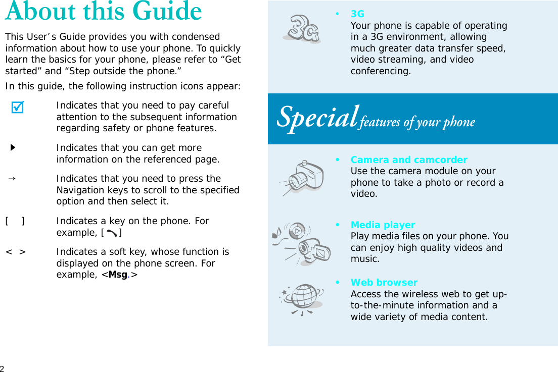 2About this GuideThis User’s Guide provides you with condensed information about how to use your phone. To quickly learn the basics for your phone, please refer to “Get started” and “Step outside the phone.”In this guide, the following instruction icons appear:Indicates that you need to pay careful attention to the subsequent information regarding safety or phone features.Indicates that you can get more information on the referenced page. →Indicates that you need to press the Navigation keys to scroll to the specified option and then select it.[    ] Indicates a key on the phone. For example, []&lt;  &gt; Indicates a soft key, whose function is displayed on the phone screen. For example, &lt;Msg.&gt;•3GYour phone is capable of operating in a 3G environment, allowing much greater data transfer speed, video streaming, and video conferencing. Special features of your phone• Camera and camcorderUse the camera module on your phone to take a photo or record a video.• Media playerPlay media files on your phone. You can enjoy high quality videos and music.•Web browserAccess the wireless web to get up-to-the-minute information and a wide variety of media content.