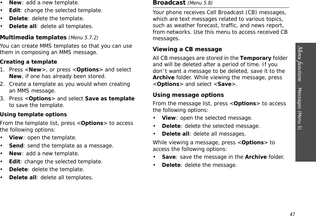 47Menu functions    Messages (Menu 5)•New: add a new template.•Edit: change the selected template.•Delete: delete the template.•Delete all: delete all templates.Multimedia templates (Menu 5.7.2)You can create MMS templates so that you can use them in composing an MMS message.Creating a template1. Press &lt;New&gt;, or press &lt;Options&gt; and select New, if one has already been stored.2. Create a template as you would when creating an MMS message.3. Press &lt;Options&gt; and select Save as template to save the template.Using template optionsFrom the template list, press &lt;Options&gt; to access the following options:•View: open the template.•Send: send the template as a message.•New: add a new template.•Edit: change the selected template.•Delete: delete the template.•Delete all: delete all templates.Broadcast (Menu 5.8)Your phone receives Cell Broadcast (CB) messages, which are text messages related to various topics, such as weather forecast, traffic, and news report, from networks. Use this menu to access received CB messages.Viewing a CB messageAll CB messages are stored in the Temporary folder and will be deleted after a period of time. If you don’t want a message to be deleted, save it to the Archive folder. While viewing the message, press &lt;Options&gt; and select &lt;Save&gt;.Using message optionsFrom the message list, press &lt;Options&gt; to access the following options:•View: open the selected message.•Delete: delete the selected message.•Delete all: delete all messages.While viewing a message, press &lt;Options&gt; to access the following options:•Save: save the message in the Archive folder.•Delete: delete the message.