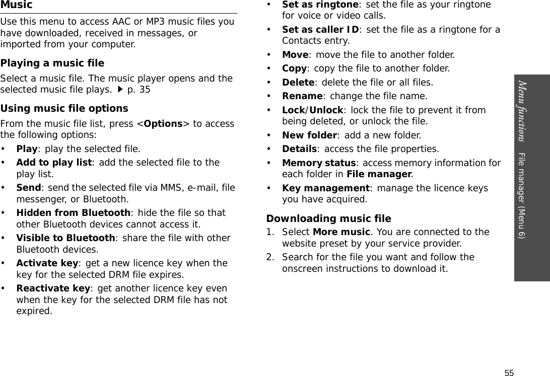 55Menu functions    File manager (Menu 6)MusicUse this menu to access AAC or MP3 music files you have downloaded, received in messages, or imported from your computer.Playing a music fileSelect a music file. The music player opens and the selected music file plays.p. 35Using music file optionsFrom the music file list, press &lt;Options&gt; to access the following options:•Play: play the selected file.•Add to play list: add the selected file to the play list.•Send: send the selected file via MMS, e-mail, file messenger, or Bluetooth.•Hidden from Bluetooth: hide the file so that other Bluetooth devices cannot access it.•Visible to Bluetooth: share the file with other Bluetooth devices.•Activate key: get a new licence key when the key for the selected DRM file expires.•Reactivate key: get another licence key even when the key for the selected DRM file has not expired.•Set as ringtone: set the file as your ringtone for voice or video calls.•Set as caller ID: set the file as a ringtone for a Contacts entry.•Move: move the file to another folder.•Copy: copy the file to another folder.•Delete: delete the file or all files.•Rename: change the file name.•Lock/Unlock: lock the file to prevent it from being deleted, or unlock the file.•New folder: add a new folder.•Details: access the file properties.•Memory status: access memory information for each folder in File manager.•Key management: manage the licence keys you have acquired.Downloading music file1. Select More music. You are connected to the website preset by your service provider.2. Search for the file you want and follow the onscreen instructions to download it.