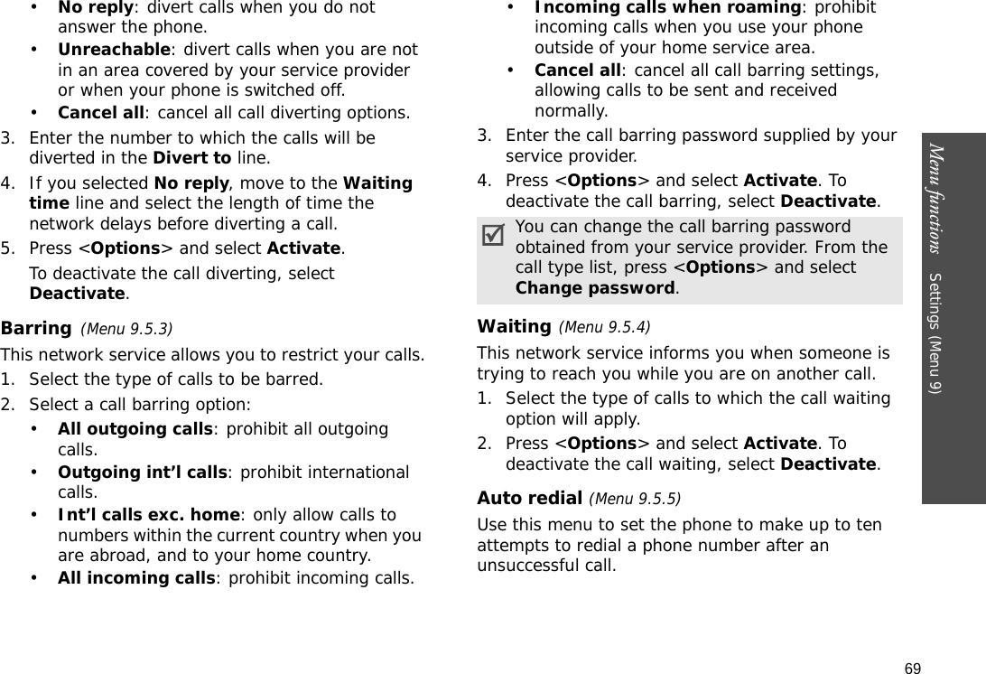69Menu functions    Settings (Menu 9)•No reply: divert calls when you do not answer the phone.•Unreachable: divert calls when you are not in an area covered by your service provider or when your phone is switched off.•Cancel all: cancel all call diverting options.3. Enter the number to which the calls will be diverted in the Divert to line.4. If you selected No reply, move to the Waiting time line and select the length of time the network delays before diverting a call.5. Press &lt;Options&gt; and select Activate.To deactivate the call diverting, select Deactivate.Barring(Menu 9.5.3)This network service allows you to restrict your calls.1. Select the type of calls to be barred.2. Select a call barring option:•All outgoing calls: prohibit all outgoing calls.•Outgoing int’l calls: prohibit international calls.•Int’l calls exc. home: only allow calls to numbers within the current country when you are abroad, and to your home country.•All incoming calls: prohibit incoming calls.•Incoming calls when roaming: prohibit incoming calls when you use your phone outside of your home service area.•Cancel all: cancel all call barring settings, allowing calls to be sent and received normally.3. Enter the call barring password supplied by your service provider.4. Press &lt;Options&gt; and select Activate. To deactivate the call barring, select Deactivate.Waiting(Menu 9.5.4)This network service informs you when someone is trying to reach you while you are on another call.1. Select the type of calls to which the call waiting option will apply.2. Press &lt;Options&gt; and select Activate. To deactivate the call waiting, select Deactivate. Auto redial (Menu 9.5.5)Use this menu to set the phone to make up to ten attempts to redial a phone number after an unsuccessful call.You can change the call barring password obtained from your service provider. From the call type list, press &lt;Options&gt; and select Change password.