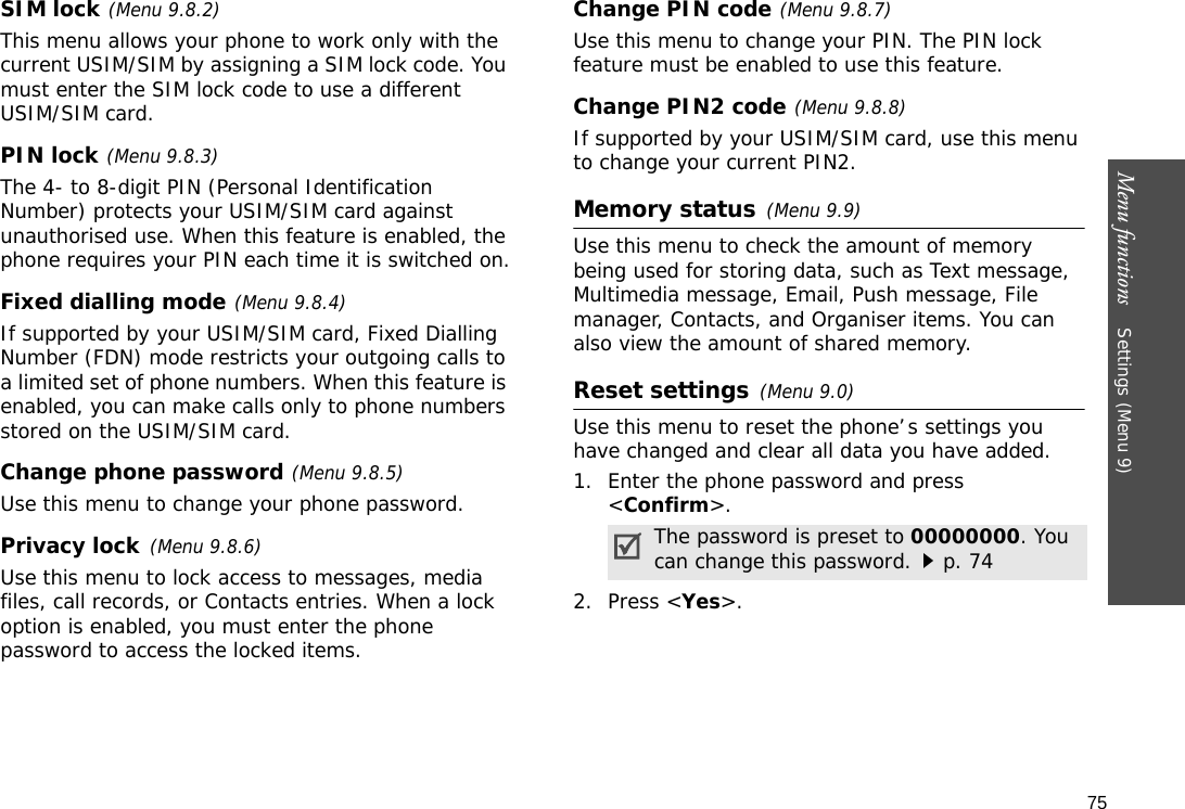 75Menu functions    Settings (Menu 9)SIM lock(Menu 9.8.2)This menu allows your phone to work only with the current USIM/SIM by assigning a SIM lock code. You must enter the SIM lock code to use a different USIM/SIM card.PIN lock(Menu 9.8.3)The 4- to 8-digit PIN (Personal Identification Number) protects your USIM/SIM card against unauthorised use. When this feature is enabled, the phone requires your PIN each time it is switched on.Fixed dialling mode(Menu 9.8.4) If supported by your USIM/SIM card, Fixed Dialling Number (FDN) mode restricts your outgoing calls to a limited set of phone numbers. When this feature is enabled, you can make calls only to phone numbers stored on the USIM/SIM card. Change phone password(Menu 9.8.5)Use this menu to change your phone password. Privacy lock(Menu 9.8.6)Use this menu to lock access to messages, media files, call records, or Contacts entries. When a lock option is enabled, you must enter the phone password to access the locked items. Change PIN code(Menu 9.8.7)Use this menu to change your PIN. The PIN lock feature must be enabled to use this feature.Change PIN2 code(Menu 9.8.8)If supported by your USIM/SIM card, use this menu to change your current PIN2. Memory status(Menu 9.9) Use this menu to check the amount of memory being used for storing data, such as Text message, Multimedia message, Email, Push message, File manager, Contacts, and Organiser items. You can also view the amount of shared memory.Reset settings(Menu 9.0) Use this menu to reset the phone’s settings you have changed and clear all data you have added.1. Enter the phone password and press &lt;Confirm&gt;.2. Press &lt;Yes&gt;. The password is preset to 00000000. You can change this password.p. 74