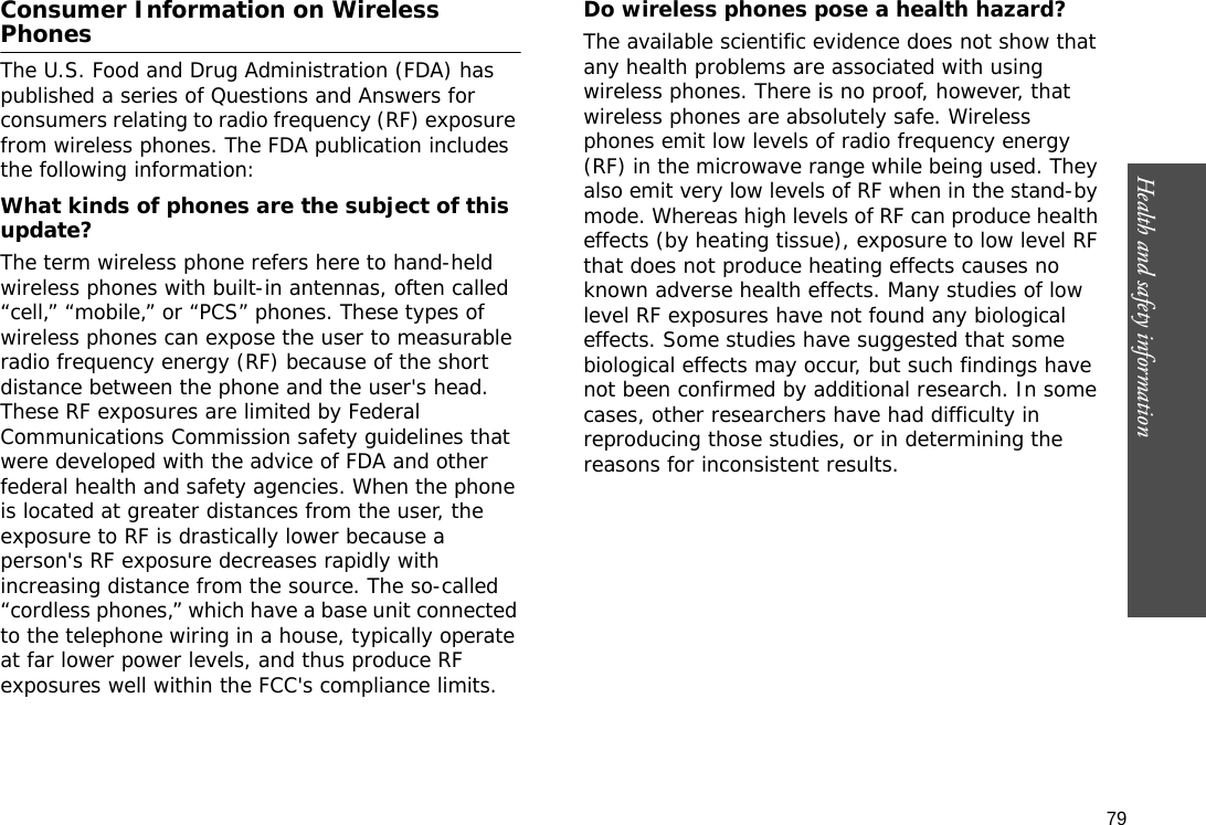 79Health and safety information    Consumer Information on Wireless PhonesThe U.S. Food and Drug Administration (FDA) has published a series of Questions and Answers for consumers relating to radio frequency (RF) exposure from wireless phones. The FDA publication includes the following information:What kinds of phones are the subject of this update?The term wireless phone refers here to hand-held wireless phones with built-in antennas, often called “cell,” “mobile,” or “PCS” phones. These types of wireless phones can expose the user to measurable radio frequency energy (RF) because of the short distance between the phone and the user&apos;s head. These RF exposures are limited by Federal Communications Commission safety guidelines that were developed with the advice of FDA and other federal health and safety agencies. When the phone is located at greater distances from the user, the exposure to RF is drastically lower because a person&apos;s RF exposure decreases rapidly with increasing distance from the source. The so-called “cordless phones,” which have a base unit connected to the telephone wiring in a house, typically operate at far lower power levels, and thus produce RF exposures well within the FCC&apos;s compliance limits.Do wireless phones pose a health hazard?The available scientific evidence does not show that any health problems are associated with using wireless phones. There is no proof, however, that wireless phones are absolutely safe. Wireless phones emit low levels of radio frequency energy (RF) in the microwave range while being used. They also emit very low levels of RF when in the stand-by mode. Whereas high levels of RF can produce health effects (by heating tissue), exposure to low level RF that does not produce heating effects causes no known adverse health effects. Many studies of low level RF exposures have not found any biological effects. Some studies have suggested that some biological effects may occur, but such findings have not been confirmed by additional research. In some cases, other researchers have had difficulty in reproducing those studies, or in determining the reasons for inconsistent results.