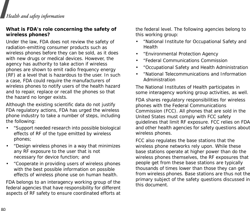 Health and safety information80What is FDA&apos;s role concerning the safety of wireless phones?Under the law, FDA does not review the safety of radiation-emitting consumer products such as wireless phones before they can be sold, as it does with new drugs or medical devices. However, the agency has authority to take action if wireless phones are shown to emit radio frequency energy (RF) at a level that is hazardous to the user. In such a case, FDA could require the manufacturers of wireless phones to notify users of the health hazard and to repair, replace or recall the phones so that the hazard no longer exists.Although the existing scientific data do not justify FDA regulatory actions, FDA has urged the wireless phone industry to take a number of steps, including the following:• “Support needed research into possible biological effects of RF of the type emitted by wireless phones;• “Design wireless phones in a way that minimizes any RF exposure to the user that is not necessary for device function; and• “Cooperate in providing users of wireless phones with the best possible information on possible effects of wireless phone use on human health.FDA belongs to an interagency working group of the federal agencies that have responsibility for different aspects of RF safety to ensure coordinated efforts at the federal level. The following agencies belong to this working group:• “National Institute for Occupational Safety and Health• “Environmental Protection Agency• “Federal Communications Commission• “Occupational Safety and Health Administration• “National Telecommunications and Information AdministrationThe National Institutes of Health participates in some interagency working group activities, as well.FDA shares regulatory responsibilities for wireless phones with the Federal Communications Commission (FCC). All phones that are sold in the United States must comply with FCC safety guidelines that limit RF exposure. FCC relies on FDA and other health agencies for safety questions about wireless phones.FCC also regulates the base stations that the wireless phone networks rely upon. While these base stations operate at higher power than do the wireless phones themselves, the RF exposures that people get from these base stations are typically thousands of times lower than those they can get from wireless phones. Base stations are thus not the primary subject of the safety questions discussed in this document.