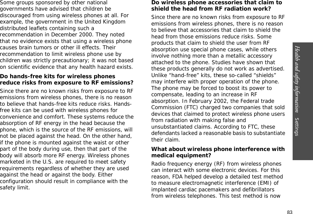 83Health and safety information    Settings Some groups sponsored by other national governments have advised that children be discouraged from using wireless phones at all. For example, the government in the United Kingdom distributed leaflets containing such a recommendation in December 2000. They noted that no evidence exists that using a wireless phone causes brain tumors or other ill effects. Their recommendation to limit wireless phone use by children was strictly precautionary; it was not based on scientific evidence that any health hazard exists. Do hands-free kits for wireless phones reduce risks from exposure to RF emissions?Since there are no known risks from exposure to RF emissions from wireless phones, there is no reason to believe that hands-free kits reduce risks. Hands-free kits can be used with wireless phones for convenience and comfort. These systems reduce the absorption of RF energy in the head because the phone, which is the source of the RF emissions, will not be placed against the head. On the other hand, if the phone is mounted against the waist or other part of the body during use, then that part of the body will absorb more RF energy. Wireless phones marketed in the U.S. are required to meet safety requirements regardless of whether they are used against the head or against the body. Either configuration should result in compliance with the safety limit.Do wireless phone accessories that claim to shield the head from RF radiation work?Since there are no known risks from exposure to RF emissions from wireless phones, there is no reason to believe that accessories that claim to shield the head from those emissions reduce risks. Some products that claim to shield the user from RF absorption use special phone cases, while others involve nothing more than a metallic accessory attached to the phone. Studies have shown that these products generally do not work as advertised. Unlike “hand-free” kits, these so-called “shields” may interfere with proper operation of the phone. The phone may be forced to boost its power to compensate, leading to an increase in RF absorption. In February 2002, the Federal trade Commission (FTC) charged two companies that sold devices that claimed to protect wireless phone users from radiation with making false and unsubstantiated claims. According to FTC, these defendants lacked a reasonable basis to substantiate their claim.What about wireless phone interference with medical equipment?Radio frequency energy (RF) from wireless phones can interact with some electronic devices. For this reason, FDA helped develop a detailed test method to measure electromagnetic interference (EMI) of implanted cardiac pacemakers and defibrillators from wireless telephones. This test method is now 