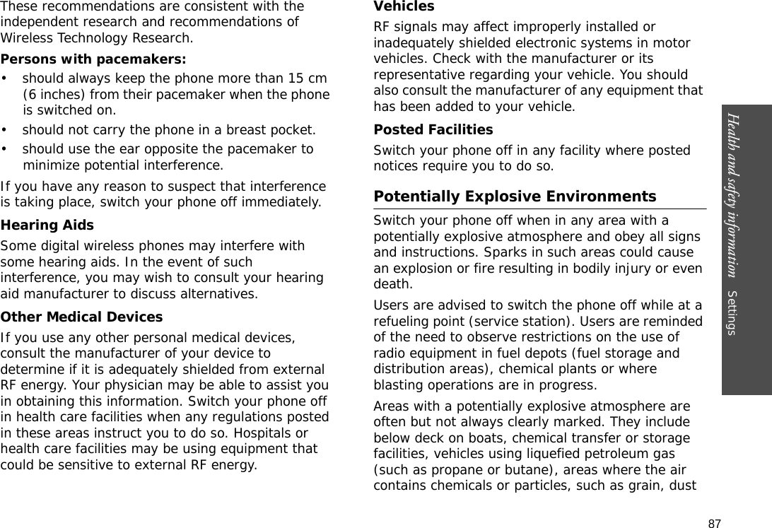 87Health and safety information    Settings These recommendations are consistent with the independent research and recommendations of Wireless Technology Research.Persons with pacemakers:• should always keep the phone more than 15 cm (6 inches) from their pacemaker when the phone is switched on.• should not carry the phone in a breast pocket.• should use the ear opposite the pacemaker to minimize potential interference.If you have any reason to suspect that interference is taking place, switch your phone off immediately.Hearing AidsSome digital wireless phones may interfere with some hearing aids. In the event of such interference, you may wish to consult your hearing aid manufacturer to discuss alternatives.Other Medical DevicesIf you use any other personal medical devices, consult the manufacturer of your device to determine if it is adequately shielded from external RF energy. Your physician may be able to assist you in obtaining this information. Switch your phone off in health care facilities when any regulations posted in these areas instruct you to do so. Hospitals or health care facilities may be using equipment that could be sensitive to external RF energy.VehiclesRF signals may affect improperly installed or inadequately shielded electronic systems in motor vehicles. Check with the manufacturer or its representative regarding your vehicle. You should also consult the manufacturer of any equipment that has been added to your vehicle.Posted FacilitiesSwitch your phone off in any facility where posted notices require you to do so.Potentially Explosive EnvironmentsSwitch your phone off when in any area with a potentially explosive atmosphere and obey all signs and instructions. Sparks in such areas could cause an explosion or fire resulting in bodily injury or even death.Users are advised to switch the phone off while at a refueling point (service station). Users are reminded of the need to observe restrictions on the use of radio equipment in fuel depots (fuel storage and distribution areas), chemical plants or where blasting operations are in progress.Areas with a potentially explosive atmosphere are often but not always clearly marked. They include below deck on boats, chemical transfer or storage facilities, vehicles using liquefied petroleum gas (such as propane or butane), areas where the air contains chemicals or particles, such as grain, dust 