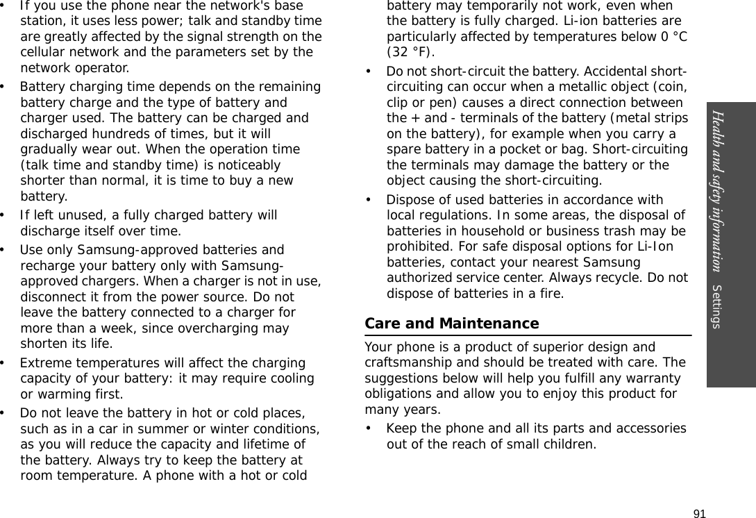91Health and safety information    Settings • If you use the phone near the network&apos;s base station, it uses less power; talk and standby time are greatly affected by the signal strength on the cellular network and the parameters set by the network operator.• Battery charging time depends on the remaining battery charge and the type of battery and charger used. The battery can be charged and discharged hundreds of times, but it will gradually wear out. When the operation time (talk time and standby time) is noticeably shorter than normal, it is time to buy a new battery.• If left unused, a fully charged battery will discharge itself over time.• Use only Samsung-approved batteries and recharge your battery only with Samsung-approved chargers. When a charger is not in use, disconnect it from the power source. Do not leave the battery connected to a charger for more than a week, since overcharging may shorten its life.• Extreme temperatures will affect the charging capacity of your battery: it may require cooling or warming first.• Do not leave the battery in hot or cold places, such as in a car in summer or winter conditions, as you will reduce the capacity and lifetime of the battery. Always try to keep the battery at room temperature. A phone with a hot or cold battery may temporarily not work, even when the battery is fully charged. Li-ion batteries are particularly affected by temperatures below 0 °C (32 °F).• Do not short-circuit the battery. Accidental short- circuiting can occur when a metallic object (coin, clip or pen) causes a direct connection between the + and - terminals of the battery (metal strips on the battery), for example when you carry a spare battery in a pocket or bag. Short-circuiting the terminals may damage the battery or the object causing the short-circuiting.• Dispose of used batteries in accordance with local regulations. In some areas, the disposal of batteries in household or business trash may be prohibited. For safe disposal options for Li-Ion batteries, contact your nearest Samsung authorized service center. Always recycle. Do not dispose of batteries in a fire.Care and MaintenanceYour phone is a product of superior design and craftsmanship and should be treated with care. The suggestions below will help you fulfill any warranty obligations and allow you to enjoy this product for many years.• Keep the phone and all its parts and accessories out of the reach of small children.