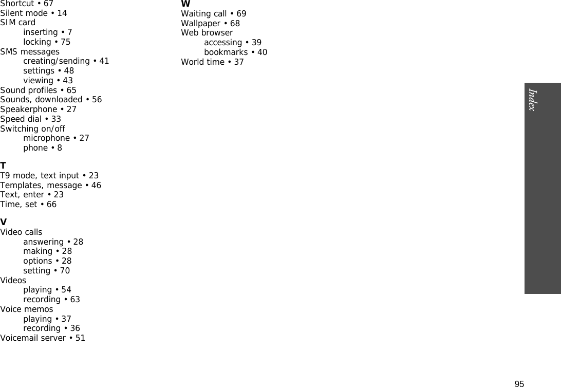 95Index  Shortcut • 67Silent mode • 14SIM cardinserting • 7locking • 75SMS messagescreating/sending • 41settings • 48viewing • 43Sound profiles • 65Sounds, downloaded • 56Speakerphone • 27Speed dial • 33Switching on/offmicrophone • 27phone • 8TT9 mode, text input • 23Templates, message • 46Text, enter • 23Time, set • 66VVideo callsanswering • 28making • 28options • 28setting • 70Videosplaying • 54recording • 63Voice memosplaying • 37recording • 36Voicemail server • 51WWaiting call • 69Wallpaper • 68Web browseraccessing • 39bookmarks • 40World time • 37