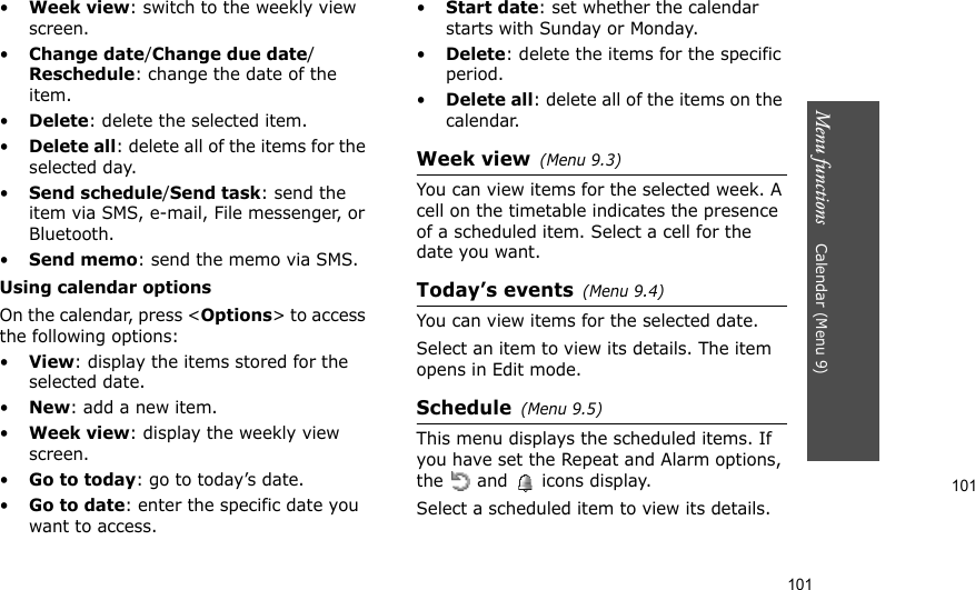 101Menu functions    Calendar (Menu 9)101•Week view: switch to the weekly view screen.•Change date/Change due date/Reschedule: change the date of the item.•Delete: delete the selected item.•Delete all: delete all of the items for the selected day.•Send schedule/Send task: send the item via SMS, e-mail, File messenger, or Bluetooth.•Send memo: send the memo via SMS.Using calendar optionsOn the calendar, press &lt;Options&gt; to access the following options:•View: display the items stored for the selected date.•New: add a new item.•Week view: display the weekly view screen.•Go to today: go to today’s date.•Go to date: enter the specific date you want to access.•Start date: set whether the calendar starts with Sunday or Monday.•Delete: delete the items for the specific period.•Delete all: delete all of the items on the calendar.Week view(Menu 9.3)You can view items for the selected week. A cell on the timetable indicates the presence of a scheduled item. Select a cell for the date you want.Today’s events(Menu 9.4)You can view items for the selected date.Select an item to view its details. The item opens in Edit mode.Schedule(Menu 9.5)This menu displays the scheduled items. If you have set the Repeat and Alarm options, the   and   icons display. Select a scheduled item to view its details.