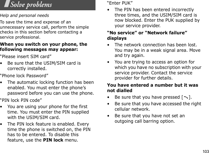 103Solve problemsHelp and personal needsTo save the time and expense of an unnecessary service call, perform the simple checks in this section before contacting a service professional.When you switch on your phone, the following messages may appear:“Please insert SIM card”• Be sure that the USIM/SIM card is correctly installed.“Phone lock Password”• The automatic locking function has been enabled. You must enter the phone’s password before you can use the phone.“PIN lock PIN code”• You are using your phone for the first time. You must enter the PIN supplied with the USIM/SIM card.• The PIN lock feature is enabled. Every time the phone is switched on, the PIN has to be entered. To disable this feature, use the PIN lock menu.“Enter PUK”• The PIN has been entered incorrectly three times, and the USIM/SIM card is now blocked. Enter the PUK supplied by your service provider.“No service” or “Network failure” displays• The network connection has been lost. You may be in a weak signal area. Move and try again.• You are trying to access an option for which you have no subscription with your service provider. Contact the service provider for further details.You have entered a number but it was not dialled• Be sure that you have pressed [ ].• Be sure that you have accessed the right cellular network.• Be sure that you have not set an outgoing call barring option.