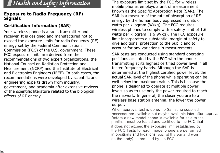 94Health and safety informationExposure to Radio Frequency (RF) SignalsCertification Information (SAR)Your wireless phone is a radio transmitter and receiver. It is designed and manufactured not to exceed the exposure limits for radio frequency (RF) energy set by the Federal Communications Commission (FCC) of the U.S. government. These FCC exposure limits are derived from the recommendations of two expert organizations, the National Counsel on Radiation Protection and Measurement (NCRP) and the Institute of Electrical and Electronics Engineers (IEEE). In both cases, the recommendations were developed by scientific and engineering experts drawn from industry, government, and academia after extensive reviews of the scientific literature related to the biological effects of RF energy.The exposure limit set by the FCC for wireless mobile phones employs a unit of measurement known as the Specific Absorption Rate (SAR). The SAR is a measure of the rate of absorption of RF energy by the human body expressed in units of watts per kilogram (W/kg). The FCC requires wireless phones to comply with a safety limit of 1.6 watts per kilogram (1.6 W/kg). The FCC exposure limit incorporates a substantial margin of safety to give additional protection to the public and to account for any variations in measurements.SAR tests are conducted using standard operating positions accepted by the FCC with the phone transmitting at its highest certified power level in all tested frequency bands. Although the SAR is determined at the highest certified power level, the actual SAR level of the phone while operating can be well below the maximum value. This is because the phone is designed to operate at multiple power levels so as to use only the power required to reach the network. In general, the closer you are to a wireless base station antenna, the lower the power output.  