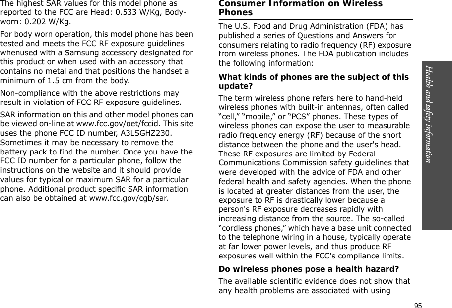 95Health and safety information    The highest SAR values for this model phone as reported to the FCC are Head: 0.533 W/Kg, Body-worn: 0.202 W/Kg.For body worn operation, this model phone has been tested and meets the FCC RF exposure guidelines whenused with a Samsung accessory designated for this product or when used with an accessory that contains no metal and that positions the handset a minimum of 1.5 cm from the body. Non-compliance with the above restrictions may result in violation of FCC RF exposure guidelines.SAR information on this and other model phones can be viewed on-line at www.fcc.gov/oet/fccid. This site uses the phone FCC ID number, A3LSGHZ230. Sometimes it may be necessary to remove the battery pack to find the number. Once you have the FCC ID number for a particular phone, follow the instructions on the website and it should provide values for typical or maximum SAR for a particular phone. Additional product specific SAR information can also be obtained at www.fcc.gov/cgb/sar.Consumer Information on Wireless PhonesThe U.S. Food and Drug Administration (FDA) has published a series of Questions and Answers for consumers relating to radio frequency (RF) exposure from wireless phones. The FDA publication includes the following information:What kinds of phones are the subject of this update?The term wireless phone refers here to hand-held wireless phones with built-in antennas, often called “cell,” “mobile,” or “PCS” phones. These types of wireless phones can expose the user to measurable radio frequency energy (RF) because of the short distance between the phone and the user&apos;s head. These RF exposures are limited by Federal Communications Commission safety guidelines that were developed with the advice of FDA and other federal health and safety agencies. When the phone is located at greater distances from the user, the exposure to RF is drastically lower because a person&apos;s RF exposure decreases rapidly with increasing distance from the source. The so-called “cordless phones,” which have a base unit connected to the telephone wiring in a house, typically operate at far lower power levels, and thus produce RF exposures well within the FCC&apos;s compliance limits.Do wireless phones pose a health hazard?The available scientific evidence does not show that any health problems are associated with using 