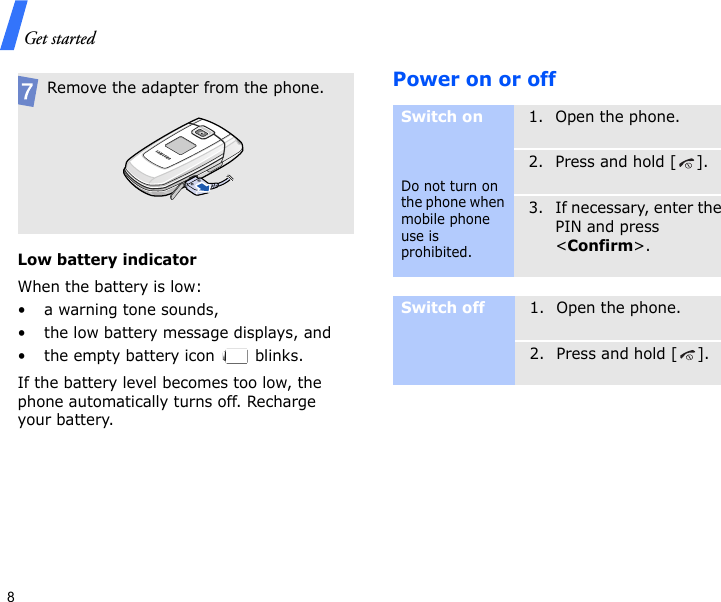 Get started8Low battery indicatorWhen the battery is low:• a warning tone sounds,• the low battery message displays, and• the empty battery icon   blinks.If the battery level becomes too low, the phone automatically turns off. Recharge your battery. Power on or offRemove the adapter from the phone.Switch onDo not turn on the phone when mobile phone use is prohibited.1. Open the phone.2. Press and hold [ ].3. If necessary, enter the PIN and press &lt;Confirm&gt;.Switch off1. Open the phone.2. Press and hold [ ].