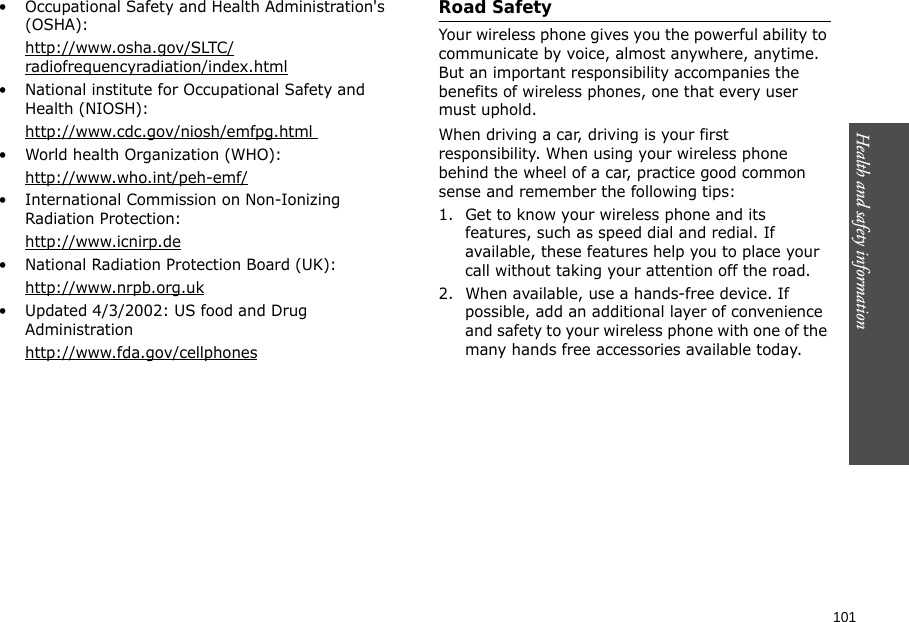 101Health and safety information    • Occupational Safety and Health Administration&apos;s (OSHA): http://www.osha.gov/SLTC/radiofrequencyradiation/index.html• National institute for Occupational Safety and Health (NIOSH):http://www.cdc.gov/niosh/emfpg.html • World health Organization (WHO):http://www.who.int/peh-emf/• International Commission on Non-Ionizing Radiation Protection:http://www.icnirp.de• National Radiation Protection Board (UK):http://www.nrpb.org.uk• Updated 4/3/2002: US food and Drug Administrationhttp://www.fda.gov/cellphonesRoad SafetyYour wireless phone gives you the powerful ability to communicate by voice, almost anywhere, anytime. But an important responsibility accompanies the benefits of wireless phones, one that every user must uphold.When driving a car, driving is your first responsibility. When using your wireless phone behind the wheel of a car, practice good common sense and remember the following tips:1. Get to know your wireless phone and its features, such as speed dial and redial. If available, these features help you to place your call without taking your attention off the road.2. When available, use a hands-free device. If possible, add an additional layer of convenience and safety to your wireless phone with one of the many hands free accessories available today.
