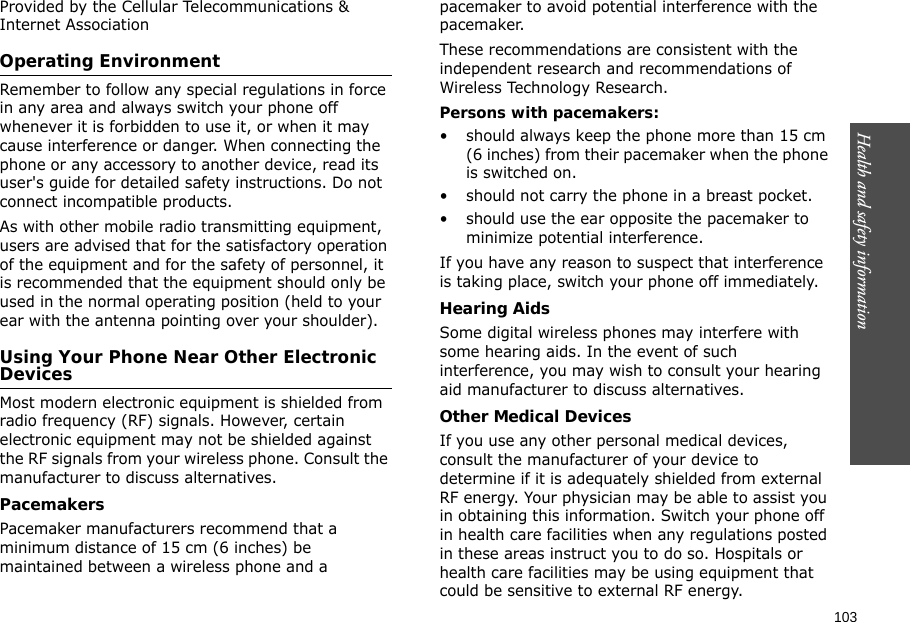 103Health and safety information    Provided by the Cellular Telecommunications &amp; Internet AssociationOperating EnvironmentRemember to follow any special regulations in force in any area and always switch your phone off whenever it is forbidden to use it, or when it may cause interference or danger. When connecting the phone or any accessory to another device, read its user&apos;s guide for detailed safety instructions. Do not connect incompatible products.As with other mobile radio transmitting equipment, users are advised that for the satisfactory operation of the equipment and for the safety of personnel, it is recommended that the equipment should only be used in the normal operating position (held to your ear with the antenna pointing over your shoulder).Using Your Phone Near Other Electronic DevicesMost modern electronic equipment is shielded from radio frequency (RF) signals. However, certain electronic equipment may not be shielded against the RF signals from your wireless phone. Consult the manufacturer to discuss alternatives.PacemakersPacemaker manufacturers recommend that a minimum distance of 15 cm (6 inches) be maintained between a wireless phone and a pacemaker to avoid potential interference with the pacemaker.These recommendations are consistent with the independent research and recommendations of Wireless Technology Research.Persons with pacemakers:• should always keep the phone more than 15 cm (6 inches) from their pacemaker when the phone is switched on.• should not carry the phone in a breast pocket.• should use the ear opposite the pacemaker to minimize potential interference.If you have any reason to suspect that interference is taking place, switch your phone off immediately.Hearing AidsSome digital wireless phones may interfere with some hearing aids. In the event of such interference, you may wish to consult your hearing aid manufacturer to discuss alternatives.Other Medical DevicesIf you use any other personal medical devices, consult the manufacturer of your device to determine if it is adequately shielded from external RF energy. Your physician may be able to assist you in obtaining this information. Switch your phone off in health care facilities when any regulations posted in these areas instruct you to do so. Hospitals or health care facilities may be using equipment that could be sensitive to external RF energy.