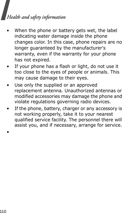 Health and safety information110• When the phone or battery gets wet, the label indicating water damage inside the phone changes color. In this case, phone repairs are no longer guaranteed by the manufacturer&apos;s warranty, even if the warranty for your phone has not expired. • If your phone has a flash or light, do not use it too close to the eyes of people or animals. This may cause damage to their eyes.• Use only the supplied or an approved replacement antenna. Unauthorized antennas or modified accessories may damage the phone and violate regulations governing radio devices.• If the phone, battery, charger or any accessory is not working properly, take it to your nearest qualified service facility. The personnel there will assist you, and if necessary, arrange for service.•