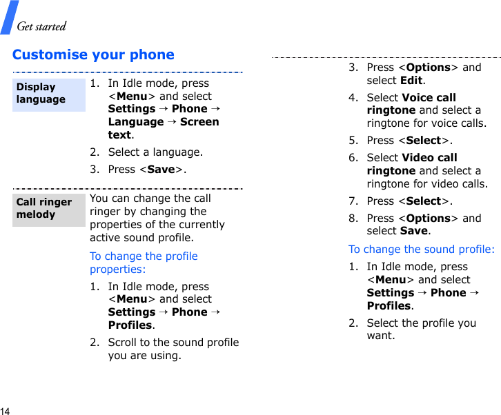 Get started14Customise your phone1. In Idle mode, press &lt;Menu&gt; and select Settings → Phone → Language → Screen text.2. Select a language.3. Press &lt;Save&gt;.You can change the call ringer by changing the properties of the currently active sound profile.To change the profile properties:1. In Idle mode, press &lt;Menu&gt; and select Settings → Phone → Profiles.2. Scroll to the sound profile you are using.Display languageCall ringer melody3. Press &lt;Options&gt; and select Edit.4. Select Voice call ringtone and select a ringtone for voice calls.5. Press &lt;Select&gt;.6. Select Video call ringtone and select a ringtone for video calls.7. Press &lt;Select&gt;.8. Press &lt;Options&gt; and select Save.To change the sound profile:1. In Idle mode, press &lt;Menu&gt; and select Settings → Phone → Profiles.2. Select the profile you want.