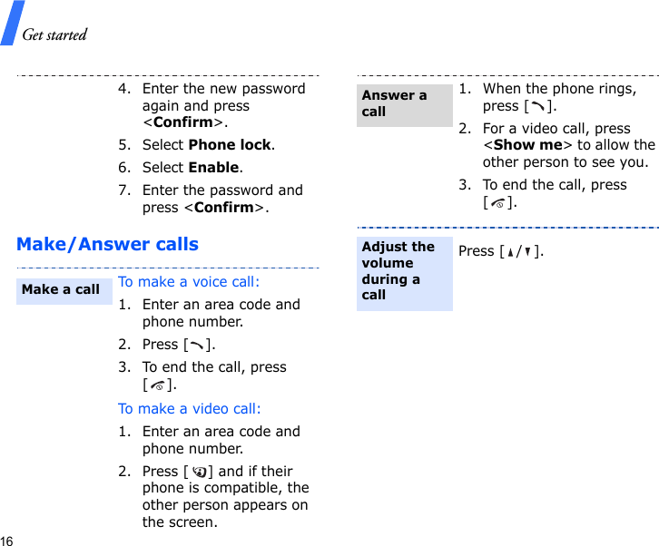 Get started16Make/Answer calls4. Enter the new password again and press &lt;Confirm&gt;.5. Select Phone lock.6. Select Enable.7. Enter the password and press &lt;Confirm&gt;.To make a voice call:1. Enter an area code and phone number.2. Press [ ].3. To end the call, press [].To m a ke a  vi deo  ca l l :1. Enter an area code and phone number.2. Press [ ] and if their phone is compatible, the other person appears on the screen.Make a call1. When the phone rings, press [ ].2. For a video call, press &lt;Show me&gt; to allow the other person to see you.3. To end the call, press [].Press [ / ].Answer a callAdjust the volume during a call