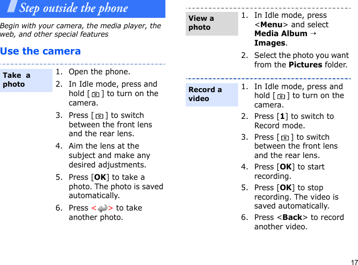 17Step outside the phoneBegin with your camera, the media player, the web, and other special featuresUse the camera1. Open the phone.2. In Idle mode, press and hold [ ] to turn on the camera.3. Press [ ] to switch between the front lens and the rear lens.4. Aim the lens at the subject and make any desired adjustments.5. Press [OK] to take a photo. The photo is saved automatically.6. Press &lt;&gt; to take another photo.Take  a photo1. In Idle mode, press &lt;Menu&gt; and select Media Album → Images.2. Select the photo you want from the Pictures folder.1. In Idle mode, press and hold [ ] to turn on the camera.2. Press [1] to switch to Record mode.3. Press [ ] to switch between the front lens and the rear lens.4. Press [OK] to start recording.5. Press [OK] to stop recording. The video is saved automatically.6. Press &lt;Back&gt; to record another video.View a photoRecord a video