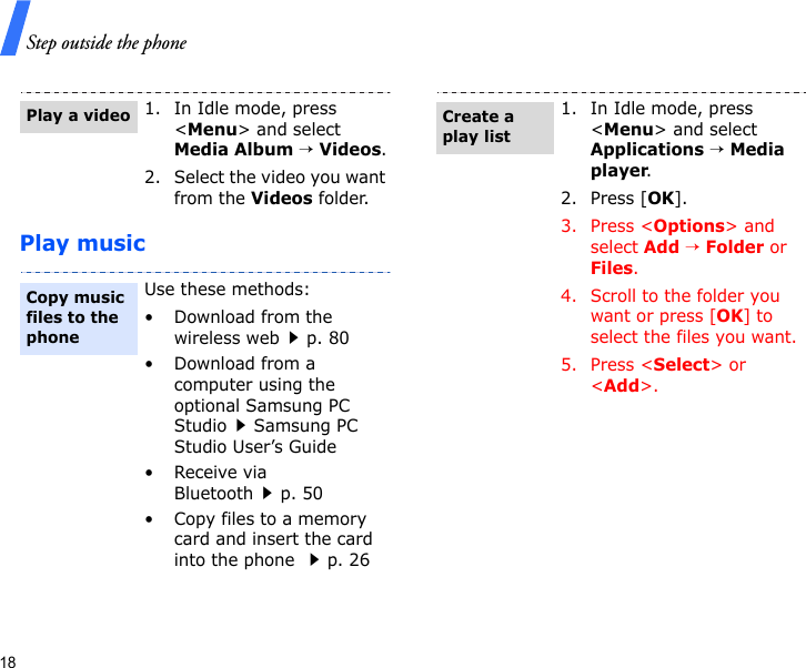 Step outside the phone18Play music1. In Idle mode, press &lt;Menu&gt; and select Media Album → Videos.2. Select the video you want from the Videos folder.Use these methods:• Download from the wireless webp. 80• Download from a computer using the optional Samsung PC StudioSamsung PC Studio User’s Guide•Receive via Bluetoothp. 50• Copy files to a memory card and insert the card into the phone p. 26Play a videoCopy music files to the phone1. In Idle mode, press &lt;Menu&gt; and select Applications → Media player.2. Press [OK].3. Press &lt;Options&gt; and select Add → Folder or Files.4. Scroll to the folder you want or press [OK] to select the files you want.5. Press &lt;Select&gt; or &lt;Add&gt;.Create a play list