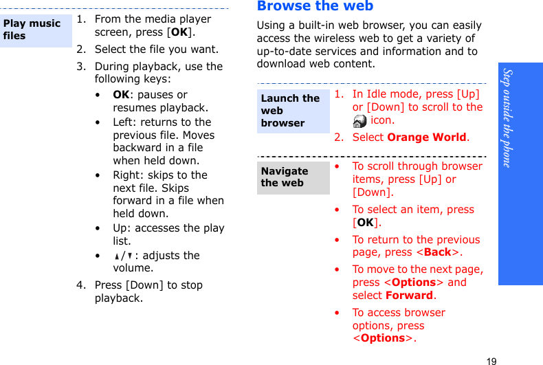 Step outside the phone19Browse the webUsing a built-in web browser, you can easily access the wireless web to get a variety of up-to-date services and information and to download web content.1. From the media player screen, press [OK].2. Select the file you want.3. During playback, use the following keys:•OK: pauses or resumes playback.• Left: returns to the previous file. Moves backward in a file when held down.• Right: skips to the next file. Skips forward in a file when held down.• Up: accesses the play list.• / : adjusts the volume.4. Press [Down] to stop playback.Play music files1. In Idle mode, press [Up] or [Down] to scroll to the  icon.2. Select Orange World.• To scroll through browser items, press [Up] or [Down]. • To select an item, press [OK].• To return to the previous page, press &lt;Back&gt;.• To move to the next page, press &lt;Options&gt; and select Forward.• To access browser options, press &lt;Options&gt;.Launch the web browserNavigate the web
