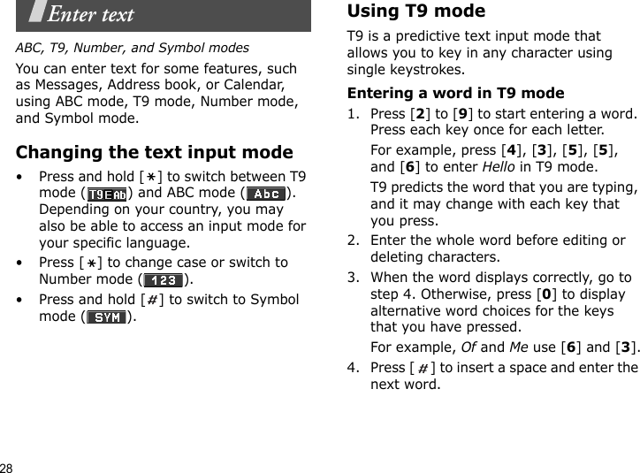 28Enter textABC, T9, Number, and Symbol modesYou can enter text for some features, such as Messages, Address book, or Calendar, using ABC mode, T9 mode, Number mode, and Symbol mode.Changing the text input mode• Press and hold [ ] to switch between T9 mode ( ) and ABC mode ( ). Depending on your country, you may also be able to access an input mode for your specific language.• Press [ ] to change case or switch to Number mode ( ).• Press and hold [ ] to switch to Symbol mode ( ).Using T9 modeT9 is a predictive text input mode that allows you to key in any character using single keystrokes.Entering a word in T9 mode1. Press [2] to [9] to start entering a word. Press each key once for each letter. For example, press [4], [3], [5], [5], and [6] to enter Hello in T9 mode. T9 predicts the word that you are typing, and it may change with each key that you press.2. Enter the whole word before editing or deleting characters.3. When the word displays correctly, go to step 4. Otherwise, press [0] to display alternative word choices for the keys that you have pressed. For example, Of and Me use [6] and [3].4. Press [ ] to insert a space and enter the next word.