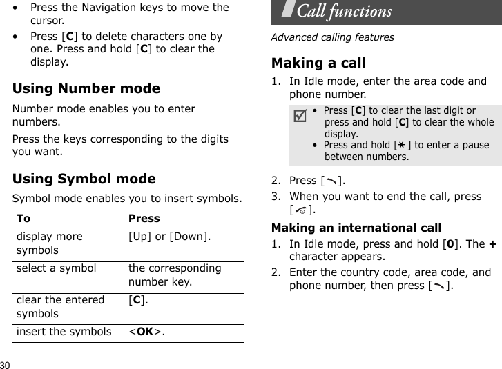 30• Press the Navigation keys to move the cursor. •Press [C] to delete characters one by one. Press and hold [C] to clear the display.Using Number modeNumber mode enables you to enter numbers. Press the keys corresponding to the digits you want.Using Symbol modeSymbol mode enables you to insert symbols.Call functionsAdvanced calling featuresMaking a call1. In Idle mode, enter the area code and phone number.2. Press [ ].3. When you want to end the call, press [].Making an international call1. In Idle mode, press and hold [0]. The + character appears.2. Enter the country code, area code, and phone number, then press [ ].To Pressdisplay more symbols[Up] or [Down]. select a symbol the corresponding number key.clear the entered symbols[C]. insert the symbols &lt;OK&gt;.•  Press [C] to clear the last digit or press and hold [C] to clear the whole display.•  Press and hold [ ] to enter a pause between numbers.