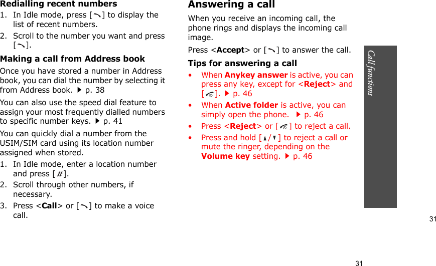 31Call functions    31Redialling recent numbers1. In Idle mode, press [ ] to display the list of recent numbers.2. Scroll to the number you want and press [].Making a call from Address bookOnce you have stored a number in Address book, you can dial the number by selecting it from Address book.p. 38You can also use the speed dial feature to assign your most frequently dialled numbers to specific number keys.p. 41You can quickly dial a number from the USIM/SIM card using its location number assigned when stored.1. In Idle mode, enter a location number and press [ ].2. Scroll through other numbers, if necessary.3. Press &lt;Call&gt; or [ ] to make a voice call.Answering a callWhen you receive an incoming call, the phone rings and displays the incoming call image. Press &lt;Accept&gt; or [ ] to answer the call.Tips for answering a call• When Anykey answer is active, you can press any key, except for &lt;Reject&gt; and [].p. 46• When Active folder is active, you can simply open the phone. p. 46•Press &lt;Reject&gt; or [ ] to reject a call.• Press and hold [ / ] to reject a call or mute the ringer, depending on the Volume key setting.p. 46