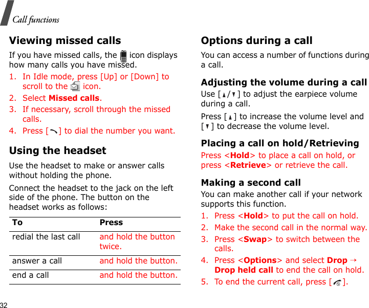 32Call functionsViewing missed callsIf you have missed calls, the   icon displays how many calls you have missed.1. In Idle mode, press [Up] or [Down] to scroll to the   icon.2. Select Missed calls.3. If necessary, scroll through the missed calls.4. Press [ ] to dial the number you want.Using the headsetUse the headset to make or answer calls without holding the phone. Connect the headset to the jack on the left side of the phone. The button on the headset works as follows:Options during a callYou can access a number of functions during a call.Adjusting the volume during a callUse [ / ] to adjust the earpiece volume during a call.Press [ ] to increase the volume level and [ ] to decrease the volume level.Placing a call on hold/RetrievingPress &lt;Hold&gt; to place a call on hold, or press &lt;Retrieve&gt; or retrieve the call.Making a second callYou can make another call if your network supports this function.1. Press &lt;Hold&gt; to put the call on hold.2. Make the second call in the normal way.3. Press &lt;Swap&gt; to switch between the calls.4. Press &lt;Options&gt; and select Drop → Drop held call to end the call on hold.5. To end the current call, press [ ].To Pressredial the last call and hold the button twice.answer a call and hold the button.end a call and hold the button.