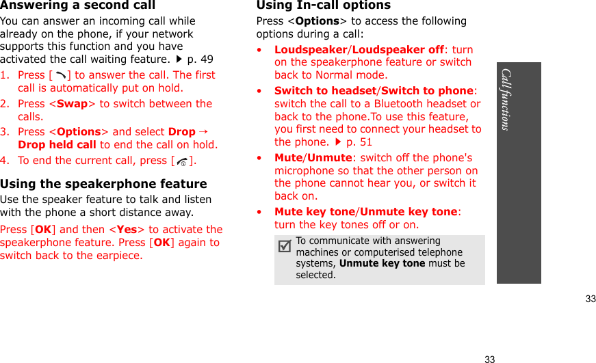 33Call functions    33Answering a second callYou can answer an incoming call while already on the phone, if your network supports this function and you have activated the call waiting feature.p. 49 1. Press [ ] to answer the call. The first call is automatically put on hold.2. Press &lt;Swap&gt; to switch between the calls.3. Press &lt;Options&gt; and select Drop → Drop held call to end the call on hold.4. To end the current call, press [ ].Using the speakerphone featureUse the speaker feature to talk and listen with the phone a short distance away. Press [OK] and then &lt;Yes&gt; to activate the speakerphone feature. Press [OK] again to switch back to the earpiece.Using In-call optionsPress &lt;Options&gt; to access the following options during a call:•Loudspeaker/Loudspeaker off: turn on the speakerphone feature or switch back to Normal mode.•Switch to headset/Switch to phone: switch the call to a Bluetooth headset or back to the phone.To use this feature, you first need to connect your headset to the phone.p. 51 •Mute/Unmute: switch off the phone&apos;s microphone so that the other person on the phone cannot hear you, or switch it back on.•Mute key tone/Unmute key tone: turn the key tones off or on.To communicate with answering machines or computerised telephone systems, Unmute key tone must be selected.