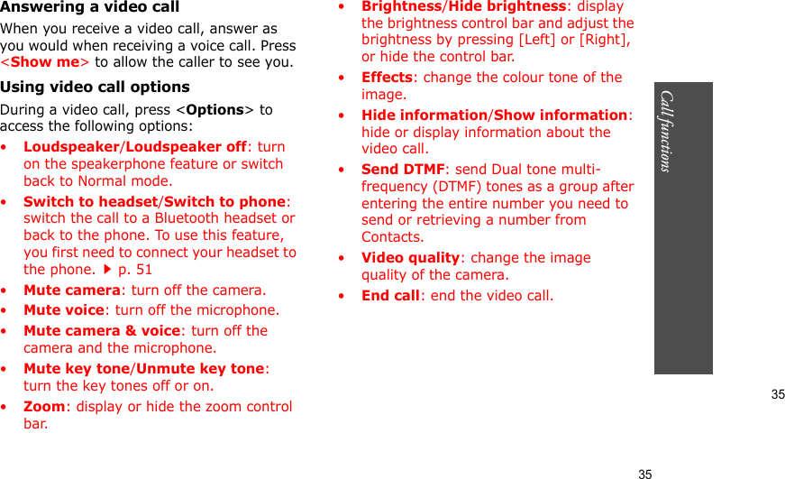 35Call functions    35Answering a video callWhen you receive a video call, answer as you would when receiving a voice call. Press &lt;Show me&gt; to allow the caller to see you.Using video call optionsDuring a video call, press &lt;Options&gt; to access the following options:•Loudspeaker/Loudspeaker off: turn on the speakerphone feature or switch back to Normal mode.•Switch to headset/Switch to phone: switch the call to a Bluetooth headset or back to the phone. To use this feature, you first need to connect your headset to the phone.p. 51 •Mute camera: turn off the camera.•Mute voice: turn off the microphone.•Mute camera &amp; voice: turn off the camera and the microphone.•Mute key tone/Unmute key tone: turn the key tones off or on.•Zoom: display or hide the zoom control bar.•Brightness/Hide brightness: display the brightness control bar and adjust the brightness by pressing [Left] or [Right], or hide the control bar.•Effects: change the colour tone of the image.•Hide information/Show information: hide or display information about the video call.•Send DTMF: send Dual tone multi-frequency (DTMF) tones as a group after entering the entire number you need to send or retrieving a number from Contacts.•Video quality: change the image quality of the camera.•End call: end the video call.