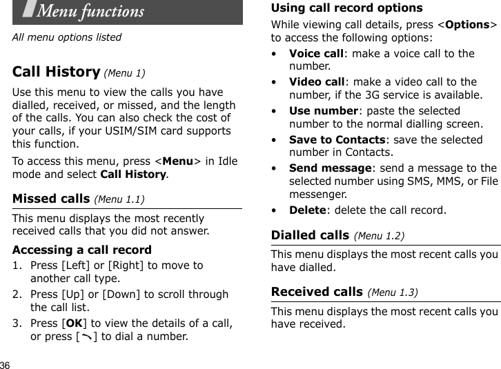 36Menu functionsAll menu options listedCall History (Menu 1)Use this menu to view the calls you have dialled, received, or missed, and the length of the calls. You can also check the cost of your calls, if your USIM/SIM card supports this function.To access this menu, press &lt;Menu&gt; in Idle mode and select Call History.Missed calls (Menu 1.1)This menu displays the most recently received calls that you did not answer.Accessing a call record1. Press [Left] or [Right] to move to another call type.2. Press [Up] or [Down] to scroll through the call list. 3. Press [OK] to view the details of a call, or press [ ] to dial a number.Using call record optionsWhile viewing call details, press &lt;Options&gt; to access the following options:•Voice call: make a voice call to the number.•Video call: make a video call to the number, if the 3G service is available.•Use number: paste the selected number to the normal dialling screen.•Save to Contacts: save the selected number in Contacts.•Send message: send a message to the selected number using SMS, MMS, or File messenger.•Delete: delete the call record.Dialled calls(Menu 1.2)This menu displays the most recent calls you have dialled.Received calls(Menu 1.3) This menu displays the most recent calls you have received.