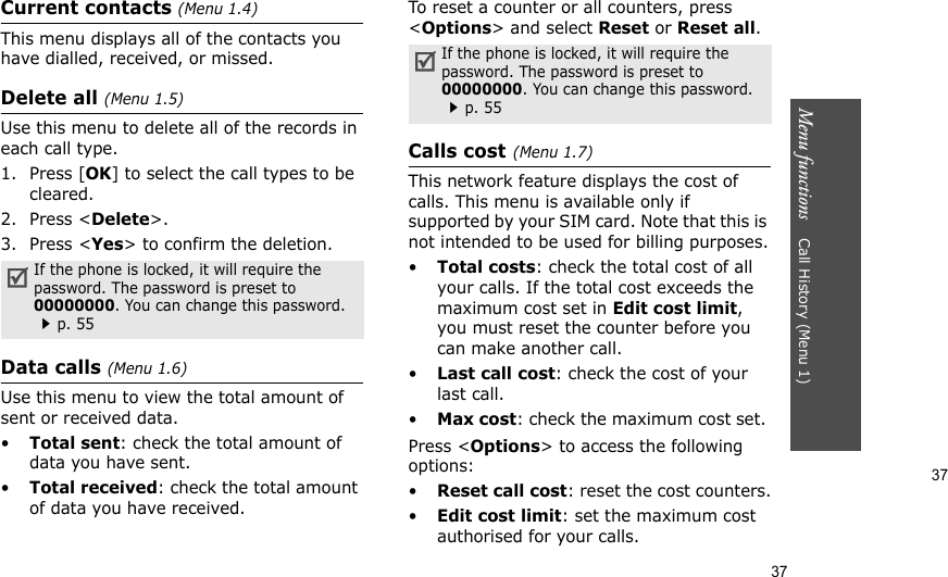 37Menu functions    Call History (Menu 1)37Current contacts (Menu 1.4)This menu displays all of the contacts you have dialled, received, or missed.Delete all (Menu 1.5)Use this menu to delete all of the records in each call type.1. Press [OK] to select the call types to be cleared.2. Press &lt;Delete&gt;.3. Press &lt;Yes&gt; to confirm the deletion.Data calls (Menu 1.6)Use this menu to view the total amount of sent or received data.•Total sent: check the total amount of data you have sent.•Total received: check the total amount of data you have received.To reset a counter or all counters, press &lt;Options&gt; and select Reset or Reset all.Calls cost(Menu 1.7) This network feature displays the cost of calls. This menu is available only if supported by your SIM card. Note that this is not intended to be used for billing purposes.•Total costs: check the total cost of all your calls. If the total cost exceeds the maximum cost set in Edit cost limit, you must reset the counter before you can make another call.•Last call cost: check the cost of your last call.•Max cost: check the maximum cost set. Press &lt;Options&gt; to access the following options:•Reset call cost: reset the cost counters.•Edit cost limit: set the maximum cost authorised for your calls.If the phone is locked, it will require the password. The password is preset to 00000000. You can change this password. p. 55If the phone is locked, it will require the password. The password is preset to 00000000. You can change this password. p. 55