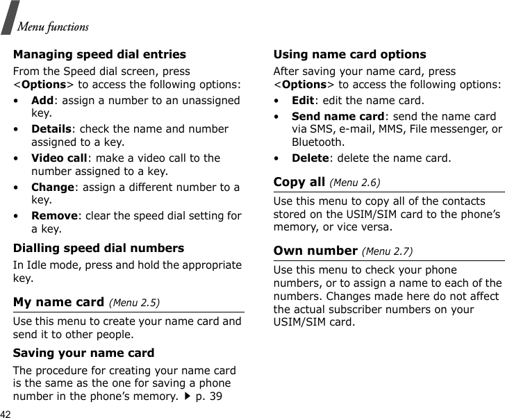 42Menu functionsManaging speed dial entriesFrom the Speed dial screen, press &lt;Options&gt; to access the following options:•Add: assign a number to an unassigned key.•Details: check the name and number assigned to a key.•Video call: make a video call to the number assigned to a key.•Change: assign a different number to a key.•Remove: clear the speed dial setting for a key.Dialling speed dial numbersIn Idle mode, press and hold the appropriate key.My name card(Menu 2.5)Use this menu to create your name card and send it to other people.Saving your name cardThe procedure for creating your name card is the same as the one for saving a phone number in the phone’s memory.p. 39 Using name card optionsAfter saving your name card, press &lt;Options&gt; to access the following options:•Edit: edit the name card. •Send name card: send the name card via SMS, e-mail, MMS, File messenger, or Bluetooth.•Delete: delete the name card.Copy all (Menu 2.6)Use this menu to copy all of the contacts stored on the USIM/SIM card to the phone’s memory, or vice versa.Own number (Menu 2.7)Use this menu to check your phone numbers, or to assign a name to each of the numbers. Changes made here do not affect the actual subscriber numbers on your USIM/SIM card.