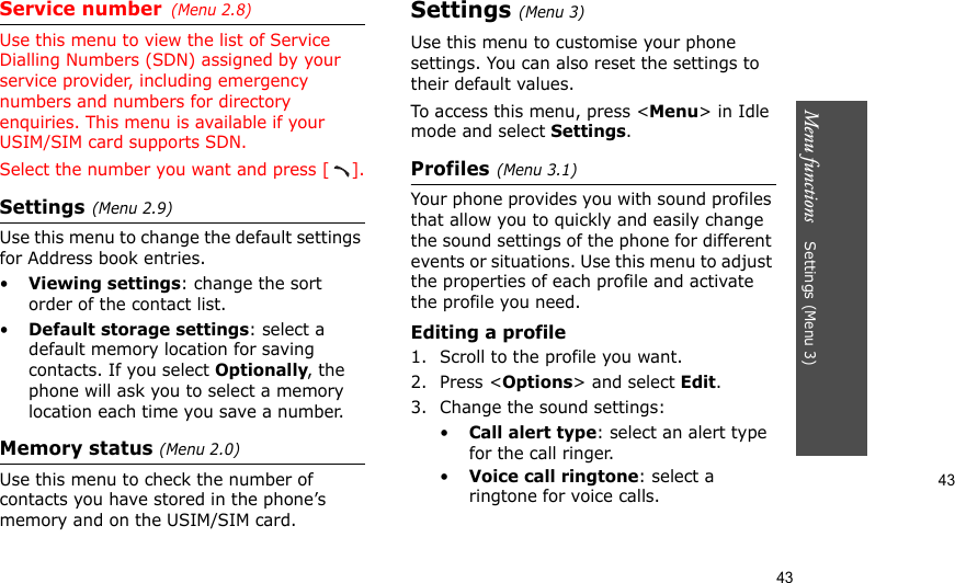 43Menu functions    Settings (Menu 3)43Service number(Menu 2.8) Use this menu to view the list of Service Dialling Numbers (SDN) assigned by your service provider, including emergency numbers and numbers for directory enquiries. This menu is available if your USIM/SIM card supports SDN.Select the number you want and press [ ].Settings(Menu 2.9)Use this menu to change the default settings for Address book entries.•Viewing settings: change the sort order of the contact list.•Default storage settings: select a default memory location for saving contacts. If you select Optionally, the phone will ask you to select a memory location each time you save a number.Memory status (Menu 2.0)Use this menu to check the number of contacts you have stored in the phone’s memory and on the USIM/SIM card.Settings (Menu 3)Use this menu to customise your phone settings. You can also reset the settings to their default values.To access this menu, press &lt;Menu&gt; in Idle mode and select Settings.Profiles(Menu 3.1)Your phone provides you with sound profiles that allow you to quickly and easily change the sound settings of the phone for different events or situations. Use this menu to adjust the properties of each profile and activate the profile you need.Editing a profile1. Scroll to the profile you want.2. Press &lt;Options&gt; and select Edit.3. Change the sound settings:•Call alert type: select an alert type for the call ringer.•Voice call ringtone: select a ringtone for voice calls.