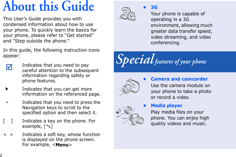2About this GuideThis User’s Guide provides you with condensed information about how to use your phone. To quickly learn the basics for your phone, please refer to “Get started” and “Step outside the phone.”In this guide, the following instruction icons appear:Indicates that you need to pay careful attention to the subsequent information regarding safety or phone features.Indicates that you can get more information on the referenced page. →Indicates that you need to press the Navigation keys to scroll to the specified option and then select it.[    ]Indicates a key on the phone. For example, [ ]&lt;  &gt;Indicates a soft key, whose function is displayed on the phone screen. For example, &lt;Menu&gt;•3GYour phone is capable of operating in a 3G environment, allowing much greater data transfer speed, video streaming, and video conferencing. Special features of your phone• Camera and camcorderUse the camera module on your phone to take a photo or record a video.• Media playerPlay media files on your phone. You can enjoy high quality videos and music.