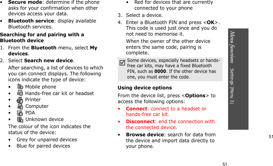 51Menu functions    Settings (Menu 3)51•Secure mode: determine if the phone asks for your confirmation when other devices access your data.•Bluetooth service: display available Bluetooth services. Searching for and pairing with a Bluetooth device1. From the Bluetooth menu, select My devices.2. Select Search new device.After searching, a list of devices to which you can connect displays. The following icons indicate the type of device:• Mobile phone•  Hands-free car kit or headset•  Printer• Computer• PDA•  Unknown deviceThe colour of the icon indicates the status of the device:• Grey for unpaired devices• Blue for paired devices• Red for devices that are currently connected to your phone3. Select a device.4. Enter a Bluetooth PIN and press &lt;OK&gt;. This code is used just once and you do not need to memorise it.When the owner of the other device enters the same code, pairing is complete.Using device optionsFrom the device list, press &lt;Options&gt; to access the following options:•Connect: connect to a headset or hands-free car kit.•Disconnect: end the connection with the connected device.•Browse device: search for data from the device and import data directly to your phone.Some devices, especially headsets or hands-free car kits, may have a fixed Bluetooth PIN, such as 0000. If the other device has one, you must enter the code.