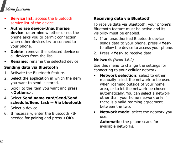 52Menu functions•Service list: access the Bluetooth service list of the device.•Authorise device/Unauthorise device: determine whether or not the phone asks you to permit connection when other devices try to connect to your phone.•Delete: remove the selected device or all devices from the list.•Rename: rename the selected device.Sending data via Bluetooth1. Activate the Bluetooth feature.2. Select the application in which the item you want to send is stored. 3. Scroll to the item you want and press &lt;Options&gt;.4. Select Send name card/Send/Send schedule/Send task → Via bluetooth. 5. Select a device.6. If necessary, enter the Bluetooth PIN needed for pairing and press &lt;OK&gt;.Receiving data via BluetoothTo receive data via Bluetooth, your phone’s Bluetooth feature must be active and its visibility must be enabled.1. If an unauthorised Bluetooth device sends data to your phone, press &lt;Yes&gt; to allow the device to access your phone.2. Press &lt;Yes&gt; to receive data.Network (Menu 3.6.2)Use this menu to change the settings for connecting to your cellular network.•Network selection: select to either manually select the network to be used when roaming outside of your home area, or to let the network be chosen automatically. You can select a network other than your home network only if there is a valid roaming agreement between the two.•Network mode: select the network you use.Automatic: the phone scans for available networks.