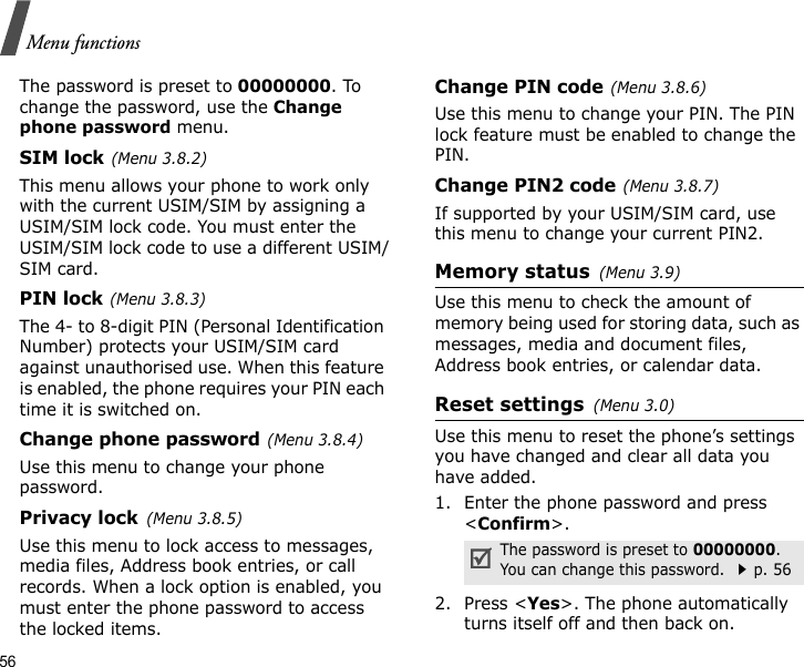56Menu functionsThe password is preset to 00000000. To change the password, use the Change phone password menu.SIM lock(Menu 3.8.2)This menu allows your phone to work only with the current USIM/SIM by assigning a USIM/SIM lock code. You must enter the USIM/SIM lock code to use a different USIM/SIM card.PIN lock(Menu 3.8.3)The 4- to 8-digit PIN (Personal Identification Number) protects your USIM/SIM card against unauthorised use. When this feature is enabled, the phone requires your PIN each time it is switched on.Change phone password(Menu 3.8.4)Use this menu to change your phone password. Privacy lock(Menu 3.8.5)Use this menu to lock access to messages, media files, Address book entries, or call records. When a lock option is enabled, you must enter the phone password to access the locked items. Change PIN code(Menu 3.8.6)Use this menu to change your PIN. The PIN lock feature must be enabled to change the PIN.Change PIN2 code(Menu 3.8.7)If supported by your USIM/SIM card, use this menu to change your current PIN2. Memory status(Menu 3.9) Use this menu to check the amount of memory being used for storing data, such as messages, media and document files, Address book entries, or calendar data.Reset settings(Menu 3.0) Use this menu to reset the phone’s settings you have changed and clear all data you have added.1. Enter the phone password and press &lt;Confirm&gt;.2. Press &lt;Yes&gt;. The phone automatically turns itself off and then back on.The password is preset to 00000000. You can change this password. p. 56