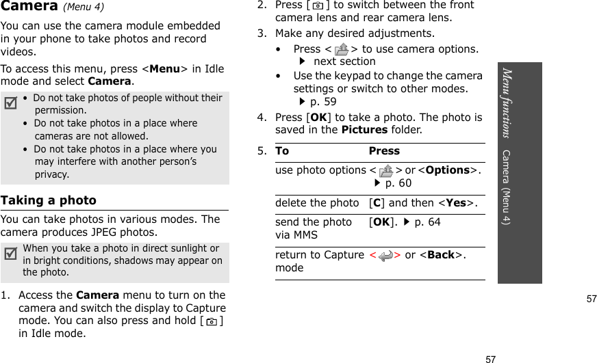 57Menu functions    Camera (Menu 4)57Camera (Menu 4)You can use the camera module embedded in your phone to take photos and record videos.To access this menu, press &lt;Menu&gt; in Idle mode and select Camera. Taking a photoYou can take photos in various modes. The camera produces JPEG photos.1. Access the Camera menu to turn on the camera and switch the display to Capture mode. You can also press and hold [ ] in Idle mode.2. Press [ ] to switch between the front camera lens and rear camera lens.3. Make any desired adjustments.• Press &lt; &gt; to use camera options. next section• Use the keypad to change the camera settings or switch to other modes. p. 594. Press [OK] to take a photo. The photo is saved in the Pictures folder.•  Do not take photos of people without their permission.•  Do not take photos in a place where cameras are not allowed.•  Do not take photos in a place where you may interfere with another person’s privacy.When you take a photo in direct sunlight or in bright conditions, shadows may appear on the photo.5.To Pressuse photo options &lt; &gt; or &lt;Options&gt;.  p. 60delete the photo [C] and then &lt;Yes&gt;.send the photo via MMS[OK].p. 64return to Capture mode&lt;&gt; or &lt;Back&gt;.