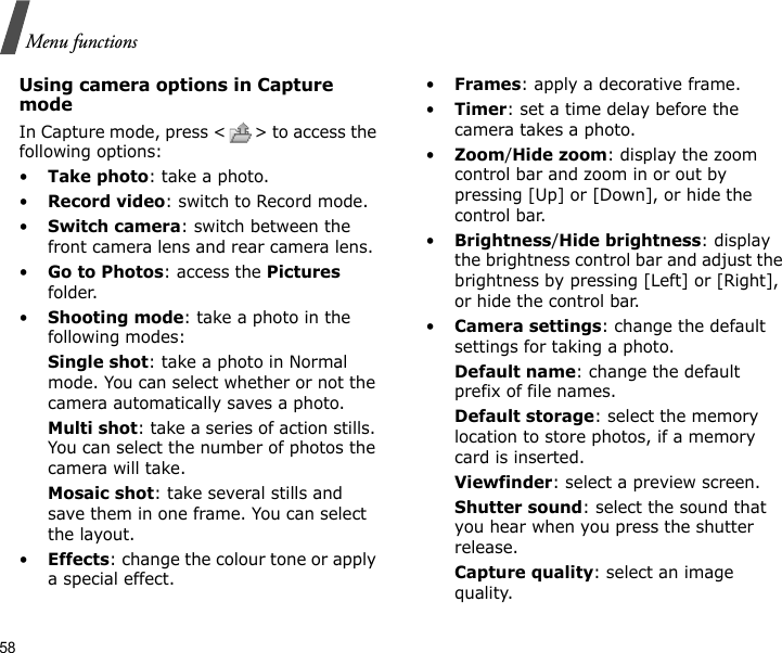 58Menu functionsUsing camera options in Capture modeIn Capture mode, press &lt; &gt; to access the following options:•Take photo: take a photo.•Record video: switch to Record mode.•Switch camera: switch between the front camera lens and rear camera lens.•Go to Photos: access the Pictures folder.•Shooting mode: take a photo in the following modes:Single shot: take a photo in Normal mode. You can select whether or not the camera automatically saves a photo.Multi shot: take a series of action stills. You can select the number of photos the camera will take.Mosaic shot: take several stills and save them in one frame. You can select the layout.•Effects: change the colour tone or apply a special effect.•Frames: apply a decorative frame.•Timer: set a time delay before the camera takes a photo.•Zoom/Hide zoom: display the zoom control bar and zoom in or out by pressing [Up] or [Down], or hide the control bar.•Brightness/Hide brightness: display the brightness control bar and adjust the brightness by pressing [Left] or [Right], or hide the control bar.•Camera settings: change the default settings for taking a photo.Default name: change the default prefix of file names.Default storage: select the memory location to store photos, if a memory card is inserted.Viewfinder: select a preview screen.Shutter sound: select the sound that you hear when you press the shutter release.Capture quality: select an image quality. 