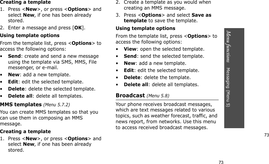 73Menu functions    Messaging (Menu 5)73Creating a template1. Press &lt;New&gt;, or press &lt;Options&gt; and select New, if one has been already stored.2. Enter a message and press [OK].Using template optionsFrom the template list, press &lt;Options&gt; to access the following options:•Send: create and send a new message using the template via SMS, MMS, File messenger, or e-mail.•New: add a new template.•Edit: edit the selected template.•Delete: delete the selected template.•Delete all: delete all templates.MMS templates (Menu 5.7.2)You can create MMS templates so that you can use them in composing an MMS message.Creating a template1. Press &lt;New&gt;, or press &lt;Options&gt; and select New, if one has been already stored.2. Create a template as you would when creating an MMS message.3. Press &lt;Options&gt; and select Save as template to save the template.Using template optionsFrom the template list, press &lt;Options&gt; to access the following options:•View: open the selected template.•Send: send the selected template.•New: add a new template.•Edit: edit the selected template.•Delete: delete the template.•Delete all: delete all templates.Broadcast (Menu 5.8)Your phone receives broadcast messages, which are text messages related to various topics, such as weather forecast, traffic, and news report, from networks. Use this menu to access received broadcast messages.