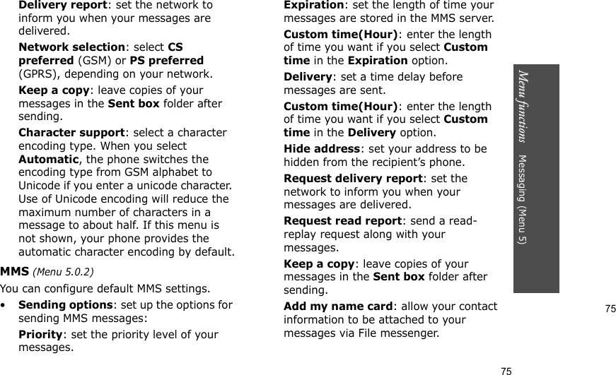 75Menu functions    Messaging (Menu 5)75Delivery report: set the network to inform you when your messages are delivered.Network selection: select CS preferred (GSM) or PS preferred (GPRS), depending on your network. Keep a copy: leave copies of your messages in the Sent box folder after sending.Character support: select a character encoding type. When you select Automatic, the phone switches the encoding type from GSM alphabet to Unicode if you enter a unicode character. Use of Unicode encoding will reduce the maximum number of characters in a message to about half. If this menu is not shown, your phone provides the automatic character encoding by default.MMS (Menu 5.0.2)You can configure default MMS settings.•Sending options: set up the options for sending MMS messages:Priority: set the priority level of your messages.Expiration: set the length of time your messages are stored in the MMS server.Custom time(Hour): enter the length of time you want if you select Custom time in the Expiration option.Delivery: set a time delay before messages are sent.Custom time(Hour): enter the length of time you want if you select Custom time in the Delivery option.Hide address: set your address to be hidden from the recipient’s phone.Request delivery report: set the network to inform you when your messages are delivered.Request read report: send a read-replay request along with your messages.Keep a copy: leave copies of your messages in the Sent box folder after sending.Add my name card: allow your contact information to be attached to your messages via File messenger.