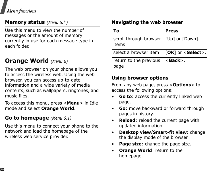 80Menu functionsMemory status(Menu 5.*)Use this menu to view the number of messages or the amount of memory currently in use for each message type in each folder.Orange World (Menu 6)The web browser on your phone allows you to access the wireless web. Using the web browser, you can access up-to-date information and a wide variety of media contents, such as wallpapers, ringtones, and music files.To access this menu, press &lt;Menu&gt; in Idle mode and select Orange World.Go to homepage (Menu 6.1)Use this menu to connect your phone to the network and load the homepage of the wireless web service provider.Navigating the web browserUsing browser optionsFrom any web page, press &lt;Options&gt; to access the following options:•Go to: access the currently linked web page.•Go: move backward or forward through pages in history.•Reload: reload the current page with updated information.•Desktop view/Smart-fit view: change the display mode of the browser.•Page size: change the page size.•Orange World: return to the homepage.To Pressscroll through browser items [Up] or [Down]. select a browser item [OK] or &lt;Select&gt;.return to the previous page&lt;Back&gt;.