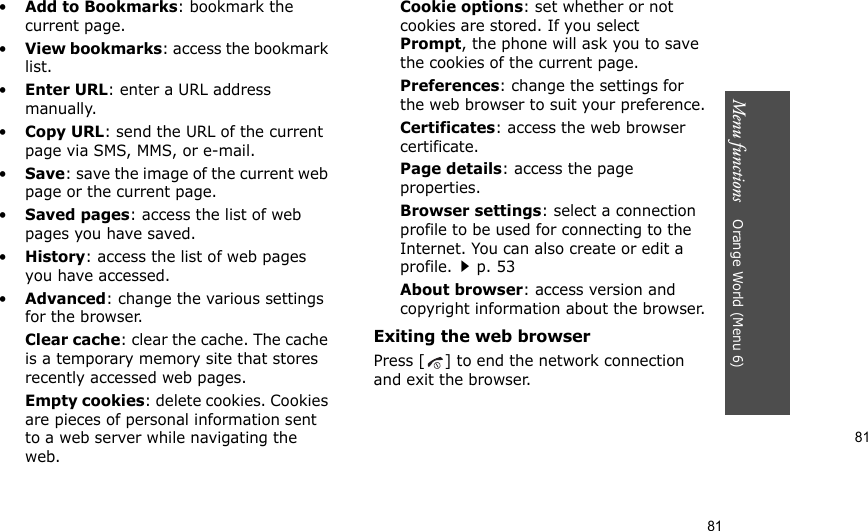 81Menu functions    Orange World (Menu 6)81•Add to Bookmarks: bookmark the current page.•View bookmarks: access the bookmark list.•Enter URL: enter a URL address manually.•Copy URL: send the URL of the current page via SMS, MMS, or e-mail.•Save: save the image of the current web page or the current page.•Saved pages: access the list of web pages you have saved.•History: access the list of web pages you have accessed.•Advanced: change the various settings for the browser.Clear cache: clear the cache. The cache is a temporary memory site that stores recently accessed web pages.Empty cookies: delete cookies. Cookies are pieces of personal information sent to a web server while navigating the web.Cookie options: set whether or not cookies are stored. If you select Prompt, the phone will ask you to save the cookies of the current page.Preferences: change the settings for the web browser to suit your preference.Certificates: access the web browser certificate.Page details: access the page properties.Browser settings: select a connection profile to be used for connecting to the Internet. You can also create or edit a profile.p. 53 About browser: access version and copyright information about the browser.Exiting the web browserPress [ ] to end the network connection and exit the browser.