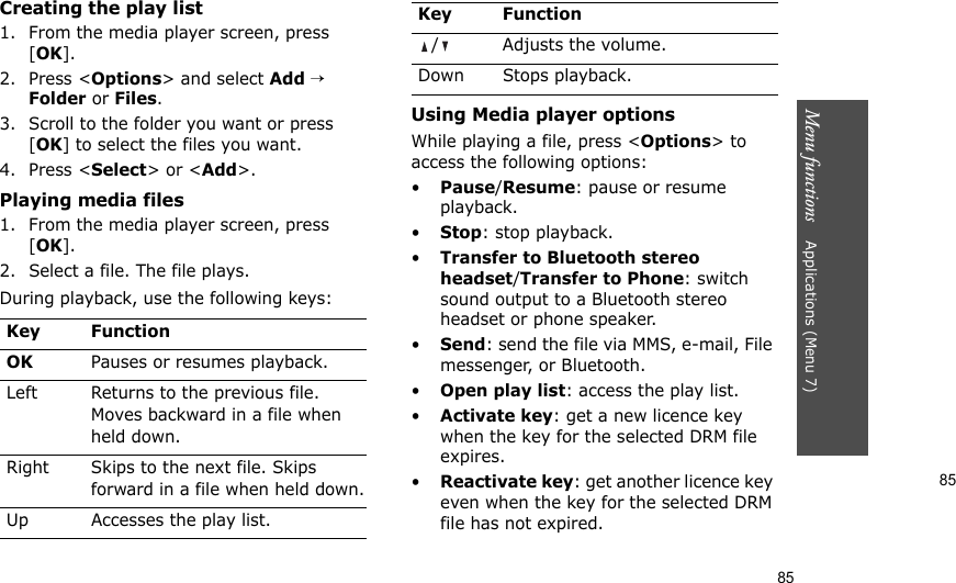 85Menu functions    Applications (Menu 7)85Creating the play list1. From the media player screen, press [OK].2. Press &lt;Options&gt; and select Add → Folder or Files. 3. Scroll to the folder you want or press [OK] to select the files you want.4. Press &lt;Select&gt; or &lt;Add&gt;.Playing media files1. From the media player screen, press [OK].2. Select a file. The file plays.During playback, use the following keys:Using Media player optionsWhile playing a file, press &lt;Options&gt; to access the following options:•Pause/Resume: pause or resume playback.•Stop: stop playback.•Transfer to Bluetooth stereo headset/Transfer to Phone: switch sound output to a Bluetooth stereo headset or phone speaker.•Send: send the file via MMS, e-mail, File messenger, or Bluetooth.•Open play list: access the play list.•Activate key: get a new licence key when the key for the selected DRM file expires.•Reactivate key: get another licence key even when the key for the selected DRM file has not expired.Key FunctionOKPauses or resumes playback.Left Returns to the previous file. Moves backward in a file when held down.Right Skips to the next file. Skips forward in a file when held down.Up Accesses the play list. / Adjusts the volume.Down Stops playback.Key Function
