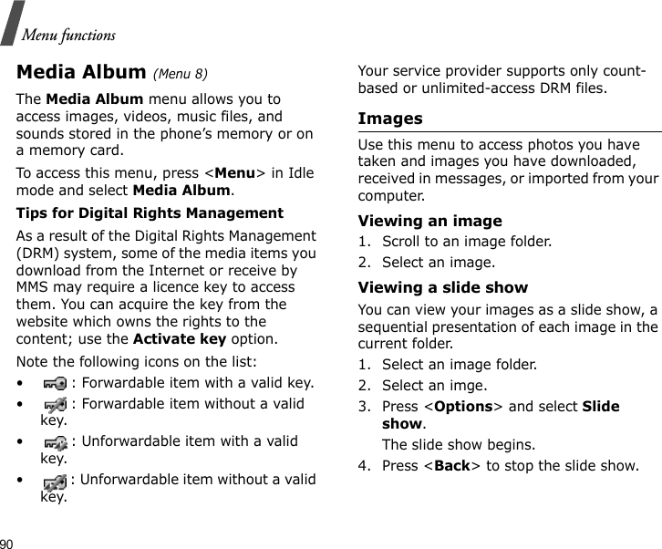 90Menu functionsMedia Album (Menu 8)The Media Album menu allows you to access images, videos, music files, and sounds stored in the phone’s memory or on a memory card.To access this menu, press &lt;Menu&gt; in Idle mode and select Media Album.Tips for Digital Rights ManagementAs a result of the Digital Rights Management (DRM) system, some of the media items you download from the Internet or receive by MMS may require a licence key to access them. You can acquire the key from the website which owns the rights to the content; use the Activate key option. Note the following icons on the list: • : Forwardable item with a valid key.• : Forwardable item without a valid key.• : Unforwardable item with a valid key.• : Unforwardable item without a valid key.Your service provider supports only count-based or unlimited-access DRM files.ImagesUse this menu to access photos you have taken and images you have downloaded, received in messages, or imported from your computer.Viewing an image1. Scroll to an image folder.2. Select an image.Viewing a slide showYou can view your images as a slide show, a sequential presentation of each image in the current folder.1. Select an image folder.2. Select an imge.3. Press &lt;Options&gt; and select Slide show. The slide show begins.4. Press &lt;Back&gt; to stop the slide show.